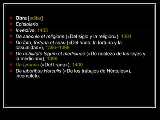 Obra  [ editar ] Epistolario   Invectiva ,  1403   De saeculo et religione  («Del siglo y la religión»),  1381   De fato, fortuna et casu  («Del hado, la fortuna y la casualidad»),  1396 – 1399   De nobilitate legum et medicinae  («De nobleza de las leyes y la medicina»),  1399   De  tyranno  («Del tirano»),  1400   De laboribus Herculis  («De los trabajos de Hércules»), incompleto.  