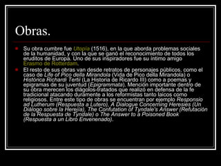 Obras. Su obra cumbre fue  Utopía  (1516), en la que aborda problemas sociales de la humanidad, y con la que se ganó el reconocimiento de todos los eruditos de Europa. Uno de sus inspiradores fue su íntimo amigo  Erasmo de  Rotterdam . El resto de sus obras van desde retratos de personajes públicos, como el caso de  Life of Pico della Mirandola  (Vida de Pico della Mirandola) o  Histórica Richardi Tertii  (La Historia de Ricardo III) como a poemas y epigramas de su juventud ( Epigrammata ). Mención importante dentro de su obra merecen los diágolos-tratados que realizó en defensa de la fe tradicional atacando duramente a los reformistas tanto laicos como religiosos. Entre este tipo de obras se encuentran por ejemplo  Responsio ad Lutherum (Respuesta a Lutero), A Dialogue Concerning Heresies (Un Diálogo sobre la Herejía), The Confutation of Tyndale's Answer (Refutación de la Respuesta de Tyndale) o The Answer to a Poisoned Book (Respuesta a un Libro Envenenado) . 