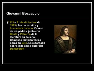 Giovanni Boccaccio ( 1313  –  21 de diciembre  de  1375 ), fue un escritor y  humanista   italiano . Es uno de los padres, junto con  Dante  y  Petrarca  de la literatura en italiano. Compuso también varias obras en  latín . Es recordado sobre todo como autor del  Decamerón   
