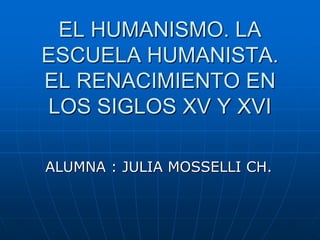 EL HUMANISMO. LA
ESCUELA HUMANISTA.
EL RENACIMIENTO EN
LOS SIGLOS XV Y XVI
ALUMNA : JULIA MOSSELLI CH.
 