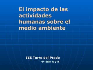 El impacto de las actividades humanas sobre el medio ambiente IES Torre del Prado  4º ESO A y B 