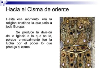 Hacia el Cisma de oriente Hasta ese momento, era la religión cristiana la que unía a toda Europa. Se produce la división de la Iglesia a la que se le, porque principalmente fue la lucha por el poder lo que produjo el cisma. 