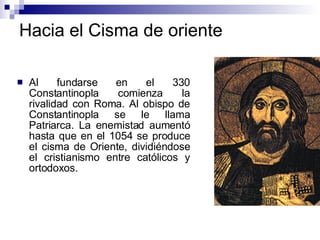 Hacia el Cisma de oriente Al fundarse en el 330 Constantinopla comienza la rivalidad con Roma. Al obispo de Constantinopla se le llama Patriarca. La enemistad aumentó hasta que en el 1054 se produce el cisma de Oriente, dividiéndose el cristianismo entre católicos y ortodoxos.  