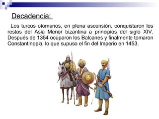 Decadencia:  Los turcos otomanos, en plena ascensión, conquistaron los restos del Asia Menor bizantina a principios del siglo XIV. Después de 1354 ocuparon los Balcanes y finalmente tomaron Constantinopla, lo que supuso el fin del Imperio en 1453. 