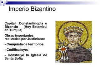 Imperio Bizantino Capital: Constantinopla o Bizancio  (Hoy Estambul en Turquía) Obras importantes realizadas por Justiniano:  - Conquista de territorios - Codifica leyes - Construye la Iglesia de Santa Sofía. 