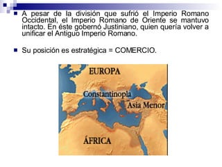 A pesar de la división que sufrió el Imperio Romano Occidental, el Imperio Romano de Oriente se mantuvo intacto. En éste gobernó Justiniano, quien quería volver a unificar el Antiguo Imperio Romano. Su posición es estratégica = COMERCIO.  