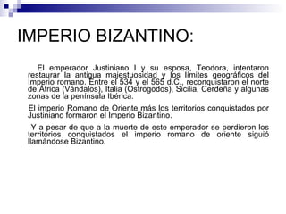 IMPERIO BIZANTINO:  El emperador Justiniano I y su esposa, Teodora, intentaron restaurar la antigua majestuosidad y los límites geográficos del Imperio romano. Entre el 534 y el 565 d.C., reconquistaron el norte de África (Vándalos), Italia (Ostrogodos), Sicilia, Cerdeña y algunas zonas de la península Ibérica.  El imperio Romano de Oriente más los territorios conquistados por Justiniano formaron el Imperio Bizantino. Y a pesar de que a la muerte de este emperador se perdieron los territorios conquistados el imperio romano de oriente siguió llamándose Bizantino. 