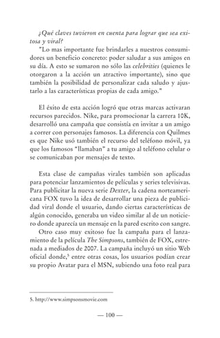 ¿Qué claves tuvieron en cuenta para lograr que sea exi-
tosa y viral?
    ”Lo mas importante fue brindarles a nuestros consumi-
dores un beneficio concreto: poder saludar a sus amigos en
su día. A esto se sumaron no sólo las celebrities (quienes le
otorgaron a la acción un atractivo importante), sino que
también la posibilidad de personalizar cada saludo y ajus-
tarlo a las características propias de cada amigo.”

    El éxito de esta acción logró que otras marcas activaran
recursos parecidos. Nike, para promocionar la carrera 10K,
desarrolló una campaña que consistía en invitar a un amigo
a correr con personajes famosos. La diferencia con Quilmes
es que Nike usó también el recurso del teléfono móvil, ya
que los famosos “llamaban” a tu amigo al teléfono celular o
se comunicaban por mensajes de texto.

   Esta clase de campañas virales también son aplicadas
para potenciar lanzamientos de películas y series televisivas.
Para publicitar la nueva serie Dexter, la cadena norteameri-
cana FOX tuvo la idea de desarrollar una pieza de publici-
dad viral donde el usuario, dando ciertas características de
algún conocido, generaba un video similar al de un noticie-
ro donde aparecía un mensaje en la pared escrito con sangre.
   Otro caso muy exitoso fue la campaña para el lanza-
miento de la película The Simpsons, también de FOX, estre-
nada a mediados de 2007. La campaña incluyó un sitio Web
oficial donde,5 entre otras cosas, los usuarios podían crear
su propio Avatar para el MSN, subiendo una foto real para




5. http://www.simpsonsmovie.com


                           — 100 —
 
