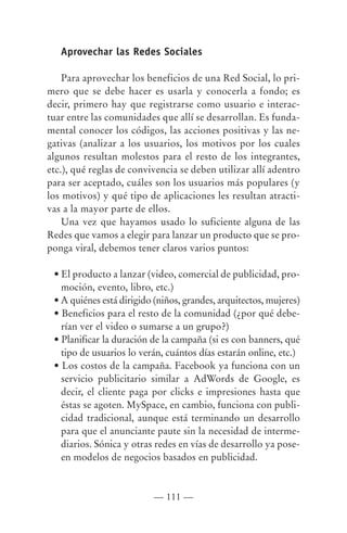 Aprovechar las Redes Sociales

    Para aprovechar los beneficios de una Red Social, lo pri-
mero que se debe hacer es usarla y conocerla a fondo; es
decir, primero hay que registrarse como usuario e interac-
tuar entre las comunidades que allí se desarrollan. Es funda-
mental conocer los códigos, las acciones positivas y las ne-
gativas (analizar a los usuarios, los motivos por los cuales
algunos resultan molestos para el resto de los integrantes,
etc.), qué reglas de convivencia se deben utilizar allí adentro
para ser aceptado, cuáles son los usuarios más populares (y
los motivos) y qué tipo de aplicaciones les resultan atracti-
vas a la mayor parte de ellos.
    Una vez que hayamos usado lo suficiente alguna de las
Redes que vamos a elegir para lanzar un producto que se pro-
ponga viral, debemos tener claros varios puntos:

 • El producto a lanzar (video, comercial de publicidad, pro-
   moción, evento, libro, etc.)
 • A quiénes está dirigido (niños, grandes, arquitectos, mujeres)
 • Beneficios para el resto de la comunidad (¿por qué debe-
   rían ver el video o sumarse a un grupo?)
 • Planificar la duración de la campaña (si es con banners, qué
   tipo de usuarios lo verán, cuántos días estarán online, etc.)
 • Los costos de la campaña. Facebook ya funciona con un
   servicio publicitario similar a AdWords de Google, es
   decir, el cliente paga por clicks e impresiones hasta que
   éstas se agoten. MySpace, en cambio, funciona con publi-
   cidad tradicional, aunque está terminando un desarrollo
   para que el anunciante paute sin la necesidad de interme-
   diarios. Sónica y otras redes en vías de desarrollo ya pose-
   en modelos de negocios basados en publicidad.



                          — 111 —
 