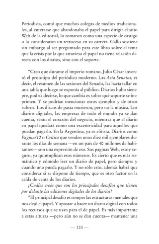 Periodista, contó que muchos colegas de medios tradiciona-
les, al enterarse que abandonaba el papel para dirigir el sitio
Web de la editorial, lo tomaron como una especie de castigo
o lo consideraron un retroceso en su carrera. Gallo sostiene
sin embargo al ser preguntado para este libro sobre el tema
que la crisis por la que atraviesa el papel no tiene relación di-
recta con los diarios, sino con el soporte.

    “Creo que durante el imperio romano, Julio César inven-
tó el prototipo del periódico moderno. Las Acta Senatus, es
decir, el resumen de las sesiones del Senado, las hacía tallar en
una tabla que luego se exponía al público. Diarios hubo siem-
pre, podría decirse, lo que cambia es sobre qué soporte se im-
primen. Y se podrían mencionar otros ejemplos y de otros
rubros. Los discos de pasta murieron, pero no la música. Los
diarios digitales, las empresas de todo el mundo ya se dan
cuenta, serán el corazón del negocio, mientras que el diario
en papel quedará como una excentricidad para aquellos que
puedan pagarlo. En la Argentina, ya es elitista. Diarios como
Página/12 o Crítica que venden unos diez mil ejemplares du-
rante los días de semana —en un país de 40 millones de habi-
tantes— son una expresión de eso. Sus paginas Web, estoy se-
guro, ya quintuplican esos números. Es cierto que es más ro-
mántico y cómodo leer un diario de papel, pero siempre y
cuando uno pueda pagarlo. Y no sólo esto, además habrá que
considerar si se dispone de tiempo, que es otro factor en la
caída de venta de los diarios.
    ¿Cuáles creés que son los principales desafíos que tienen
por delante las ediciones digitales de los diarios?
    ”El principal desafío es romper las estructuras mentales que
nos dejó el papel. Y apostar a hacer un diario digital con todos
los recursos que se usan para el de papel. Es más importante
a estas alturas —pero aún no se dan cuenta— mantener una

                           — 124 —
 