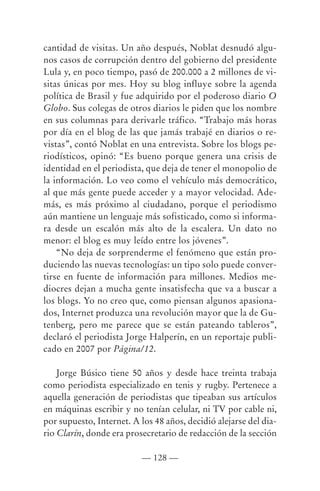 cantidad de visitas. Un año después, Noblat desnudó algu-
nos casos de corrupción dentro del gobierno del presidente
Lula y, en poco tiempo, pasó de 200.000 a 2 millones de vi-
sitas únicas por mes. Hoy su blog influye sobre la agenda
política de Brasil y fue adquirido por el poderoso diario O
Globo. Sus colegas de otros diarios le piden que los nombre
en sus columnas para derivarle tráfico. “Trabajo más horas
por día en el blog de las que jamás trabajé en diarios o re-
vistas”, contó Noblat en una entrevista. Sobre los blogs pe-
riodísticos, opinó: “Es bueno porque genera una crisis de
identidad en el periodista, que deja de tener el monopolio de
la información. Lo veo como el vehículo más democrático,
al que más gente puede acceder y a mayor velocidad. Ade-
más, es más próximo al ciudadano, porque el periodismo
aún mantiene un lenguaje más sofisticado, como si informa-
ra desde un escalón más alto de la escalera. Un dato no
menor: el blog es muy leído entre los jóvenes”.
    “No deja de sorprenderme el fenómeno que están pro-
duciendo las nuevas tecnologías: un tipo solo puede conver-
tirse en fuente de información para millones. Medios me-
diocres dejan a mucha gente insatisfecha que va a buscar a
los blogs. Yo no creo que, como piensan algunos apasiona-
dos, Internet produzca una revolución mayor que la de Gu-
tenberg, pero me parece que se están pateando tableros”,
declaró el periodista Jorge Halperín, en un reportaje publi-
cado en 2007 por Página/12.

    Jorge Búsico tiene 50 años y desde hace treinta trabaja
como periodista especializado en tenis y rugby. Pertenece a
aquella generación de periodistas que tipeaban sus artículos
en máquinas escribir y no tenían celular, ni TV por cable ni,
por supuesto, Internet. A los 48 años, decidió alejarse del dia-
rio Clarín, donde era prosecretario de redacción de la sección

                          — 128 —
 