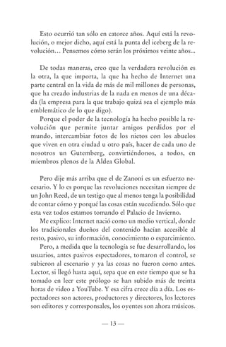 Esto ocurrió tan sólo en catorce años. Aquí está la revo-
lución, o mejor dicho, aquí está la punta del iceberg de la re-
volución… Pensemos cómo serán los próximos veinte años...

   De todas maneras, creo que la verdadera revolución es
la otra, la que importa, la que ha hecho de Internet una
parte central en la vida de más de mil millones de personas,
que ha creado industrias de la nada en menos de una déca-
da (la empresa para la que trabajo quizá sea el ejemplo más
emblemático de lo que digo).
   Porque el poder de la tecnología ha hecho posible la re-
volución que permite juntar amigos perdidos por el
mundo, intercambiar fotos de los nietos con los abuelos
que viven en otra ciudad u otro país, hacer de cada uno de
nosotros un Gutemberg, convirtiéndonos, a todos, en
miembros plenos de la Aldea Global.

    Pero dije más arriba que el de Zanoni es un esfuerzo ne-
cesario. Y lo es porque las revoluciones necesitan siempre de
un John Reed, de un testigo que al menos tenga la posibilidad
de contar cómo y porqué las cosas están sucediendo. Sólo que
esta vez todos estamos tomando el Palacio de Invierno.
    Me explico: Internet nació como un medio vertical, donde
los tradicionales dueños del contenido hacían accesible al
resto, pasivo, su información, conocimiento o esparcimiento.
    Pero, a medida que la tecnología se fue desarrollando, los
usuarios, antes pasivos espectadores, tomaron el control, se
subieron al escenario y ya las cosas no fueron como antes.
Lector, si llegó hasta aquí, sepa que en este tiempo que se ha
tomado en leer este prólogo se han subido más de treinta
horas de video a YouTube. Y esa cifra crece día a día. Los es-
pectadores son actores, productores y directores, los lectores
son editores y corresponsales, los oyentes son ahora músicos.

                           — 13 —
 