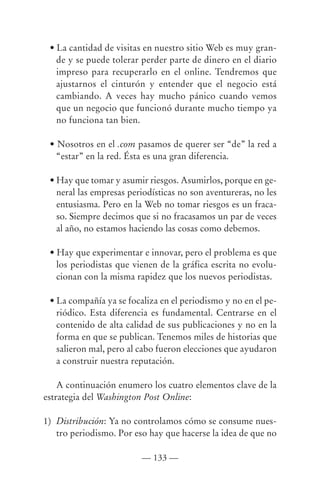 • La cantidad de visitas en nuestro sitio Web es muy gran-
   de y se puede tolerar perder parte de dinero en el diario
   impreso para recuperarlo en el online. Tendremos que
   ajustarnos el cinturón y entender que el negocio está
   cambiando. A veces hay mucho pánico cuando vemos
   que un negocio que funcionó durante mucho tiempo ya
   no funciona tan bien.

 • Nosotros en el .com pasamos de querer ser “de” la red a
   “estar” en la red. Ésta es una gran diferencia.

 • Hay que tomar y asumir riesgos. Asumirlos, porque en ge-
   neral las empresas periodísticas no son aventureras, no les
   entusiasma. Pero en la Web no tomar riesgos es un fraca-
   so. Siempre decimos que si no fracasamos un par de veces
   al año, no estamos haciendo las cosas como debemos.

 • Hay que experimentar e innovar, pero el problema es que
   los periodistas que vienen de la gráfica escrita no evolu-
   cionan con la misma rapidez que los nuevos periodistas.

 • La compañía ya se focaliza en el periodismo y no en el pe-
   riódico. Esta diferencia es fundamental. Centrarse en el
   contenido de alta calidad de sus publicaciones y no en la
   forma en que se publican. Tenemos miles de historias que
   salieron mal, pero al cabo fueron elecciones que ayudaron
   a construir nuestra reputación.

    A continuación enumero los cuatro elementos clave de la
estrategia del Washington Post Online:

1) Distribución: Ya no controlamos cómo se consume nues-
   tro periodismo. Por eso hay que hacerse la idea de que no

                         — 133 —
 