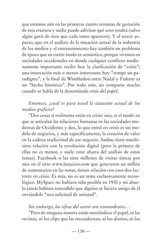 que estamos aún en las primeras cuatro semanas de gestación
de esta criatura y nadie puede adivinar qué sexo tendrá (salvo
algún gurú de ésos que cada tanto aparecen). Y el tercer as-
pecto, que en el análisis de la situación actual de la industria
de los medios y el entretenimiento hay también un problema
de época que en cierto modo es semántico, porque vivimos en
sociedades occidentales en donde cualquier conflicto media-
namente importante recibe hoy la clasificación de “crisis”;
una innovación más o menos interesante hoy “rompe un pa-
radigma”, y la final de Wimbledon entre Nadal y Federer es
un “hecho histórico”. Por todo esto, no comparto mucho
cuando se habla de la denominada crisis del papel.

    Entonces, ¿cuál es para usted la situación actual de los
medios gráficos?
    ”Dos cosas sí realmente están en crisis: una, es el modo en
que se articulan las relaciones humanas en las sociedades mo-
dernas de Occidente; y dos, lo que entró en crisis es un mo-
delo de negocios, y más específicamente, la creación de valor
en la cadena tradicional de ese negocio. Ambas tiene muchí-
sima relación con la revolución digital (pero la primera de
ellas no es menor, y suele estar afuera del análisis de estos
temas). Facebook o las siete millones de visitas únicas por
mes en el sitio www.lanacion.com que generaron un millón
de comentarios en las notas, tienen relación con esos dos fac-
tores en crisis. Es más, no es un tema exclusivamente tecno-
lógico: MySpace no hubiera sido posible en 1930 y mi abue-
lo jamás hubiera entendido que alguien se hiciera amigo de él
enviándole “una solicitud de amistad”.

   Sin embargo, las cifras del sector son contundentes…
   ”Pero de ninguna manera están muriéndose el papel, ni las
revistas, ni los clips que las encuadernan, ni los diarios, ni los

                           — 138 —
 
