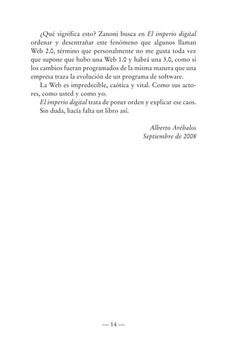 ¿Qué significa esto? Zanoni busca en El imperio digital
ordenar y desentrañar este fenómeno que algunos llaman
Web 2.0, término que personalmente no me gusta toda vez
que supone que hubo una Web 1.0 y habrá una 3.0, como si
los cambios fueran programados de la misma manera que una
empresa traza la evolución de un programa de software.
    La Web es impredecible, caótica y vital. Como sus acto-
res, como usted y como yo.
    El imperio digital trata de poner orden y explicar ese caos.
    Sin duda, hacía falta un libro así.

                                             Alberto Arébalos
                                           Septiembre de 2008




                           — 14 —
 