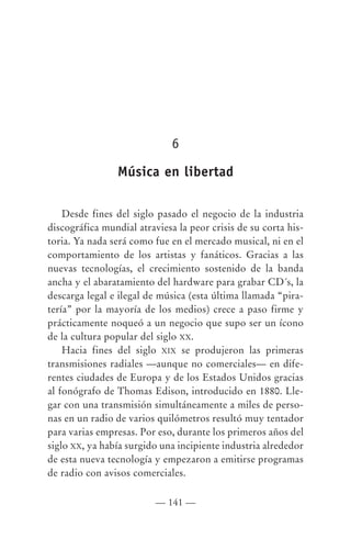 6

                Música en libertad

    Desde fines del siglo pasado el negocio de la industria
discográfica mundial atraviesa la peor crisis de su corta his-
toria. Ya nada será como fue en el mercado musical, ni en el
comportamiento de los artistas y fanáticos. Gracias a las
nuevas tecnologías, el crecimiento sostenido de la banda
ancha y el abaratamiento del hardware para grabar CD´s, la
descarga legal e ilegal de música (esta última llamada “pira-
tería” por la mayoría de los medios) crece a paso firme y
prácticamente noqueó a un negocio que supo ser un ícono
de la cultura popular del siglo XX.
    Hacia fines del siglo XIX se produjeron las primeras
transmisiones radiales —aunque no comerciales— en dife-
rentes ciudades de Europa y de los Estados Unidos gracias
al fonógrafo de Thomas Edison, introducido en 1880. Lle-
gar con una transmisión simultáneamente a miles de perso-
nas en un radio de varios quilómetros resultó muy tentador
para varias empresas. Por eso, durante los primeros años del
siglo XX, ya había surgido una incipiente industria alrededor
de esta nueva tecnología y empezaron a emitirse programas
de radio con avisos comerciales.

                          — 141 —
 