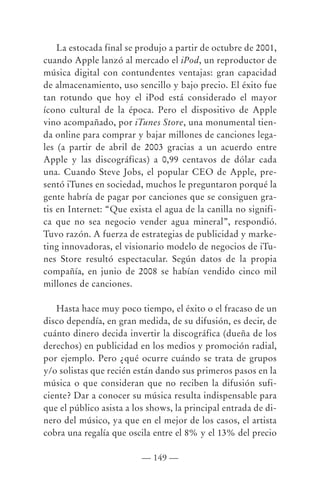 La estocada final se produjo a partir de octubre de 2001,
cuando Apple lanzó al mercado el iPod, un reproductor de
música digital con contundentes ventajas: gran capacidad
de almacenamiento, uso sencillo y bajo precio. El éxito fue
tan rotundo que hoy el iPod está considerado el mayor
ícono cultural de la época. Pero el dispositivo de Apple
vino acompañado, por iTunes Store, una monumental tien-
da online para comprar y bajar millones de canciones lega-
les (a partir de abril de 2003 gracias a un acuerdo entre
Apple y las discográficas) a 0,99 centavos de dólar cada
una. Cuando Steve Jobs, el popular CEO de Apple, pre-
sentó iTunes en sociedad, muchos le preguntaron porqué la
gente habría de pagar por canciones que se consiguen gra-
tis en Internet: “Que exista el agua de la canilla no signifi-
ca que no sea negocio vender agua mineral”, respondió.
Tuvo razón. A fuerza de estrategias de publicidad y marke-
ting innovadoras, el visionario modelo de negocios de iTu-
nes Store resultó espectacular. Según datos de la propia
compañía, en junio de 2008 se habían vendido cinco mil
millones de canciones.

   Hasta hace muy poco tiempo, el éxito o el fracaso de un
disco dependía, en gran medida, de su difusión, es decir, de
cuánto dinero decida invertir la discográfica (dueña de los
derechos) en publicidad en los medios y promoción radial,
por ejemplo. Pero ¿qué ocurre cuándo se trata de grupos
y/o solistas que recién están dando sus primeros pasos en la
música o que consideran que no reciben la difusión sufi-
ciente? Dar a conocer su música resulta indispensable para
que el público asista a los shows, la principal entrada de di-
nero del músico, ya que en el mejor de los casos, el artista
cobra una regalía que oscila entre el 8% y el 13% del precio

                          — 149 —
 