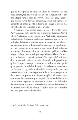 que la discográfica le vende el disco al comercio. O sea,
poco dinero, teniendo en cuenta que en la actualidad es casi
una utopía vender más de 10.000 copias. Por eso, aquellos
que están a favor de bajar canciones, echan por tierra el ar-
gumento utilizado por la industria que asegura que el más
perjudicado con la piratería es el artista.
    Aplicando el concepto expuesto en el libro The Long
Tail4 (La larga cola) escrito por el editor de la revista Wired,
Chris Anderson, los negocios en la Web están cambiando
radicalmente. Anderson explica que gracias a que con la tec-
nología e Internet se pueden reducir los costos de almace-
namiento de stock y distribución, una empresa puede obte-
ner más ganancias vendiendo pocas cantidades de infinitos
productos diferentes (libros, canciones, películas, eBay,
blogs, etc.) que muchos de pocos productos. iTunes Store es
uno de los más claros ejemplos de “la larga cola”: millones
de canciones de artistas de todo el mundo a disposición de
quien las quiera comprar, aunque en volumen no signifi-
quen grandes cantidades. La suma de todas esas micro-ven-
tas forman la larga cola, casi infinita e inagotable, pero que
en conjunto alcanza un negocio similar o incluso superior al
de la venta de pocos hits. Se puede aplicar el mismo con-
cepto con Amazon.com y su negocio de venta de libros y a
tantos otros negocios de esta época. Se trata, en definitiva,
de aprovechar y explotar al máximo lo que se denomina ac-
tualmente mercado de nichos. Y, sobre todo, en la música,
hay una gran cantidad de nichos.




4. Anderson, Chris, The Long Tail, Urano, 2006.


                             — 150 —
 