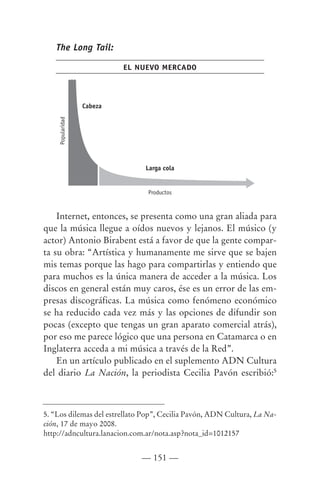 The Long Tail:

                            EL NUEVO MERCADO




                   Cabeza
     Popularidad




                                Larga cola


                                 Productos



    Internet, entonces, se presenta como una gran aliada para
que la música llegue a oídos nuevos y lejanos. El músico (y
actor) Antonio Birabent está a favor de que la gente compar-
ta su obra: “Artística y humanamente me sirve que se bajen
mis temas porque las hago para compartirlas y entiendo que
para muchos es la única manera de acceder a la música. Los
discos en general están muy caros, ése es un error de las em-
presas discográficas. La música como fenómeno económico
se ha reducido cada vez más y las opciones de difundir son
pocas (excepto que tengas un gran aparato comercial atrás),
por eso me parece lógico que una persona en Catamarca o en
Inglaterra acceda a mi música a través de la Red”.
    En un artículo publicado en el suplemento ADN Cultura
del diario La Nación, la periodista Cecilia Pavón escribió:5



5. “Los dilemas del estrellato Pop”, Cecilia Pavón, ADN Cultura, La Na-
ción, 17 de mayo 2008.
http://adncultura.lanacion.com.ar/nota.asp?nota_id=1012157


                                — 151 —
 