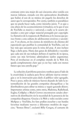 contraste entre una mujer de casi cincuenta años vestida con
marcas italianas, enojada con dos quinceañeras desaliñadas
que bailan al son de su música sin pagarle los derechos de
autor que le corresponden. Por cierto, también es paradójico
que no pueda hacer nada, como iniciarles juicio. Y es que a
esta altura de los acontecimientos (virtuales), en la que el uso
de YouTube es masivo y universal, a nadie se le ocurre de-
mandar a otro por colgar material protegido por copyright.
Lo llamativo de la respuesta de Madonna es lo inocua que pa-
rece frente a esta cultura de adolescentes erosivos y sarcásti-
cos. Y en efecto, en los cientos de minishows de chismes del
espectáculo que pueblan la comunidad de YouTube, casi no
hay más que sarcasmo para la reina del pop. A uno incluso
llega a darle pena. Hasta dan ganas de defenderla y recordar
que cada uno de sus trabajos definen el espíritu de su época,
como sus más fervientes admiradores suelen argumentar.
Pero al involucrase en el complejo mundo de la Web 2.0,
queda completamente claro que ya no hay nada con menos
futuro que una estrella pop.”

    La solución al problema pareciera rumbear para el lado de
la creatividad, la audacia para llevar adelante nuevas estrate-
gias y en la innovación para darle al público valor agregado.
Poco a poco, miles de músicos fueron dejando de lado la in-
termediación de las grandes compañías discográficas y las
distribuidoras para editar su música y seguir ganando dinero.
Importantes artistas como, entre otros, Madonna, Radiohead,
Eagles, Coldplay y Black Crowes encontraron canales alter-
nativos de distribución sin la necesidad de la presencia de las
compañías disqueras. Gracias a la Web y redes sociales como
MySpace y YouTube, los fans podían escuchar a sus bandas
favoritas mediante nuevos y diferentes modelos de nego-
cios. “Somos libres”, exclamó Billy Corgan, el cantante de

                          — 153 —
 