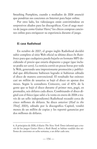 Smashing Pumpkins, cuando a mediados de 2008 anunció
que pondrían sus canciones en Internet para bajar online.
   Por otro lado, los videojuegos están convirtiéndose en
sorpresivos aliados para las discográficas. Con el auge masi-
vo de juegos como Guitar Hero,6 los chicos compran cancio-
nes online para enriquecer su experiencia durante el juego.


   El caso Radiohead

    En octubre de 2007, el grupo inglés Radiohead decidió
subir completo al sitio Web oficial su último disco In Rain-
bows para que cualquiera pueda bajarlo en formato MP3 de-
cidiendo el precio que estaría dispuesto a pagar (que inclu-
so podía ser cero). La noticia corrió en pocas horas por toda
la Web, generando una impresionante promoción y publici-
dad que difícilmente hubiesen logrado si hubieran editado
el disco de manera convencional. El resultado fue exitoso:
casi un millón de usuarios se bajó el disco en apenas dos
meses. Según la consultora Comscore, casi el 40% de la
gente que se bajó el disco durante el primer mes, pagó, en
promedio, seis dólares cada disco. Combinando el disco di-
gital con el físico (que salió a la venta en enero de 2008 a tra-
vés de un sello independiente) Radiohead recaudó cerca de
cinco millones de dólares. Su disco anterior (Hail to the
Thief, 2003), editado por la discográfica Capitol, vendió
menos de un millón de copias y les reportó ganancias por
dos millones de dólares.



6. A principios de 2008, el diario The New York Times informó que a tra-
vés de los juegos Guitar Hero y Rock Band, se habían vendido dos mi-
llones de canciones en ocho semanas, a un dólar cada una.


                              — 154 —
 
