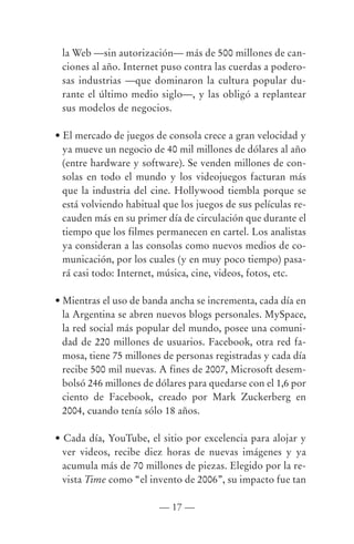 la Web —sin autorización— más de 500 millones de can-
 ciones al año. Internet puso contra las cuerdas a podero-
 sas industrias —que dominaron la cultura popular du-
 rante el último medio siglo—, y las obligó a replantear
 sus modelos de negocios.

• El mercado de juegos de consola crece a gran velocidad y
  ya mueve un negocio de 40 mil millones de dólares al año
  (entre hardware y software). Se venden millones de con-
  solas en todo el mundo y los videojuegos facturan más
  que la industria del cine. Hollywood tiembla porque se
  está volviendo habitual que los juegos de sus películas re-
  cauden más en su primer día de circulación que durante el
  tiempo que los filmes permanecen en cartel. Los analistas
  ya consideran a las consolas como nuevos medios de co-
  municación, por los cuales (y en muy poco tiempo) pasa-
  rá casi todo: Internet, música, cine, videos, fotos, etc.

• Mientras el uso de banda ancha se incrementa, cada día en
  la Argentina se abren nuevos blogs personales. MySpace,
  la red social más popular del mundo, posee una comuni-
  dad de 220 millones de usuarios. Facebook, otra red fa-
  mosa, tiene 75 millones de personas registradas y cada día
  recibe 500 mil nuevas. A fines de 2007, Microsoft desem-
  bolsó 246 millones de dólares para quedarse con el 1,6 por
  ciento de Facebook, creado por Mark Zuckerberg en
  2004, cuando tenía sólo 18 años.

• Cada día, YouTube, el sitio por excelencia para alojar y
  ver videos, recibe diez horas de nuevas imágenes y ya
  acumula más de 70 millones de piezas. Elegido por la re-
  vista Time como “el invento de 2006”, su impacto fue tan

                         — 17 —
 