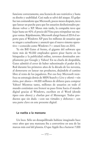 funcione correctamente, una licencia de uso restrictiva y hasta
su diseño y usabilidad. Casi nada se salvó del ataque. El golpe
fue tan contundente que Microsoft, pocos meses después, tuvo
que lanzar un parche para que los usuarios desilusionados pu-
dieran volver a XP. Meses más tarde, la compañía tuvo que
bajar hasta un 40% el precio del Vista para reimpulsar sus ma-
gras ventas. Rápidamente, Microsoft alargó hasta el 2014 el so-
porte para el Windows XP para los millones de usuarios que
se niegan a actualizarse y anunció que el nuevo sistema opera-
tivo —conocido como Windows 7— estará listo en 2010.
    Ya sin Bill Gates al frente, el gigante del software que
tiene más de 90.000 empleados quiere pisar fuerte en las
búsquedas y la publicidad online, terrenos dominados am-
pliamente por Google y Yahoo! En su charla de despedida,
Gates admitió el error de haber subestimado el poder de la
Red durante los primeros años de la década de los noventa,
al demorarse en lanzar sus productos, dejándole el camino
libre al resto de los jugadores. Por eso hoy Microsoft reen-
foca su estrategia detrás de MSN Search y Live y ofertó —sin
éxito, por ahora— 44.000 millones de dólares para comprar
Yahoo! Mientras tanto, millones de usuarios en todo el
mundo continúan con frenesí su paso firme hacia el mundo
digital gracias al Windows, escriben en el Word (donde
tipeo esto ahora) y charlan por el Messenger. Todos pro-
ductos que sin duda —con sus virtudes y defectos— son
una parte clave en este presente digital.


   La vuelta a la manzana

   Un loco. Sólo un desequilibrado hubiese imaginado hace
once años que una manzana iba a convertirse en una de las
marcas más cool del planeta. O que Apple iba a facturar 7.000

                          — 172 —
 