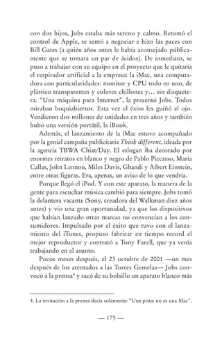 con dos hijos, Jobs estaba más sereno y calmo. Retomó el
control de Apple, se sentó a negociar e hizo las paces con
Bill Gates (a quién años antes le había aconsejado pública-
mente que se tomara un par de ácidos). De inmediato, se
puso a trabajar con su equipo en el proyecto que le quitaría
el respirador artificial a la empresa: la iMac, una computa-
dora con particularidades: monitor y CPU todo en uno, de
plástico transparentes y colores chillones y… sin disquete-
ra. “Una máquina para Internet”, la presentó Jobs. Todos
miraban boquiabiertos. Esta vez el éxito les guiñó el ojo.
Vendieron dos millones de unidades en tres años y también
hubo una versión portátil, la iBook.
    Además, el lanzamiento de la iMac estuvo acompañado
por la genial campaña publicitaria Think different, ideada por
la agencia TBWA Chiat/Day. El eslogan iba decorado por
enormes retratos en blanco y negro de Pablo Piccasso, María
Callas, John Lennon, Miles Davis, Ghandi y Albert Einstein,
entre otras figuras. Era, apenas, un aviso de lo que vendría.
    Porque llegó el iPod. Y con este aparato, la manera de la
gente para escuchar música cambió para siempre. Jobs tomó
la delantera vacante (Sony, creadora del Walkman diez años
antes) y vio una gran oportunidad, ya que los dispositivos
que habían lanzado otras marcas no convencían a los con-
sumidores. Impulsado por el éxito que tuvo con el lanza-
miento del iTunes, propuso fabricar en tiempo record el
mejor reproductor y contrató a Tony Farell, que ya venía
trabajando en el asunto.
    Pocos meses después, el 23 octubre de 2001 —un mes
después de los atentados a las Torres Gemelas— Jobs con-
vocó a la prensa4 y sacó de su bolsillo un aparato blanco más


4. La invitación a la prensa decía solamente: “Una pista: no es una Mac”.


                              — 175 —
 