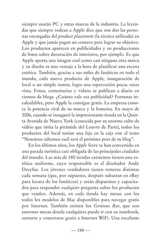 siempre usarán PC y otras marcas de la industria. La leyen-
das que siempre rodean a Apple dice que son dos las perso-
nas encargadas del product placement (la técnica utilizada) en
Apple y que jamás pagan un centavo para lograr su objetivo.
Los productos aparecen en publicidades y en producciones
de fotos sobre decoración de interiores, por ejemplo. Es que
Apple aporta una imagen cool como casi ninguna otra marca
y su diseño es una ventaja a la hora de planificar una escena
estética. También, gracias a sus miles de fanáticos en todo el
mundo, cada nuevo producto de Apple, inauguración de
local o un simple rumor, logra una repercusión pocas veces
vista. Fotos, comentarios y videos se publican a diario en
cientos de blogs. ¿Cuánto vale esa publicidad? Fortunas in-
calculables, pero Apple la consigue gratis. La empresa cono-
ce la potencia viral de su marca y la fomenta. En mayo de
2006, cuando se inauguró la impresionante tienda en la Quin-
ta Avenida de Nueva York (conocida por su enorme cubo de
vidrio que imita la pirámide del Louvre de París), todos los
productos del local tenían una faja en la caja con el texto
“Nosotros sabemos cuál será el próximo post de tu blog”.
    En los últimos años, los Apple Store se han convertido en
una parada turística casi obligada de las principales ciudades
del mundo. Las más de 180 tiendas existentes tienen una es-
tética uniforme, cuyo responsable es el diseñador Andy
Dreyfus. Los jóvenes vendedores tienen remeras distintas
cada semana (que, por supuesto, después subastan en eBay
para locura de los fanáticos) y están dispuestos y capacita-
dos para responder cualquier pregunta sobre los productos
que venden. Además, en cada tienda hay mesas con los
todos los modelos de Mac disponibles para navegar gratis
por Internet. También existen los Genious Bar, que son
enormes mesas donde cualquiera puede ir con su notebook,
sentarse y conectarse gratis a Internet WiFi. Una excelente

                          — 180 —
 