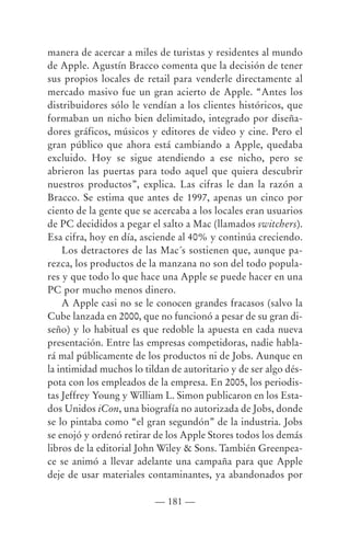 manera de acercar a miles de turistas y residentes al mundo
de Apple. Agustín Bracco comenta que la decisión de tener
sus propios locales de retail para venderle directamente al
mercado masivo fue un gran acierto de Apple. “Antes los
distribuidores sólo le vendían a los clientes históricos, que
formaban un nicho bien delimitado, integrado por diseña-
dores gráficos, músicos y editores de video y cine. Pero el
gran público que ahora está cambiando a Apple, quedaba
excluido. Hoy se sigue atendiendo a ese nicho, pero se
abrieron las puertas para todo aquel que quiera descubrir
nuestros productos”, explica. Las cifras le dan la razón a
Bracco. Se estima que antes de 1997, apenas un cinco por
ciento de la gente que se acercaba a los locales eran usuarios
de PC decididos a pegar el salto a Mac (llamados switchers).
Esa cifra, hoy en día, asciende al 40% y continúa creciendo.
    Los detractores de las Mac´s sostienen que, aunque pa-
rezca, los productos de la manzana no son del todo popula-
res y que todo lo que hace una Apple se puede hacer en una
PC por mucho menos dinero.
    A Apple casi no se le conocen grandes fracasos (salvo la
Cube lanzada en 2000, que no funcionó a pesar de su gran di-
seño) y lo habitual es que redoble la apuesta en cada nueva
presentación. Entre las empresas competidoras, nadie habla-
rá mal públicamente de los productos ni de Jobs. Aunque en
la intimidad muchos lo tildan de autoritario y de ser algo dés-
pota con los empleados de la empresa. En 2005, los periodis-
tas Jeffrey Young y William L. Simon publicaron en los Esta-
dos Unidos iCon, una biografía no autorizada de Jobs, donde
se lo pintaba como “el gran segundón” de la industria. Jobs
se enojó y ordenó retirar de los Apple Stores todos los demás
libros de la editorial John Wiley & Sons. También Greenpea-
ce se animó a llevar adelante una campaña para que Apple
deje de usar materiales contaminantes, ya abandonados por

                          — 181 —
 