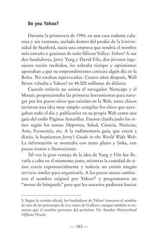 Do you Yahoo?

    Durante la primavera de 1994, en una casa rodante calu-
rosa y sin ventanas, anclada dentro del predio de la Univer-
sidad de Stanford, nacía una empresa que tendría el nombre
más extraño y gracioso de todo Silicon Valley: Yahoo! A sus
dos fundadores, Jerry Yang y David Filo, dos jóvenes inge-
nieros recién recibidos, les sobraba tiempo y optimismo:
apostaban a que su emprendimiento cotizara algún día en la
Bolsa. No estaban equivocados. Cuatro años después, Wall
Street valuaba a Yahoo! en 44.000 millones de dólares.
    Cuando todavía no existía el navegador Netscape y el
Mosaic proporcionaba las primeras herramientas para nave-
gar por los pocos sitios que existían en la Web, estos chicos
tuvieron una idea muy simple: compilar los sitios que nave-
gaban todo el día y publicarlos en su propia Web como una
guía del estilo Páginas Amarillas. Fueron clasificando los si-
tios según los temas: Deportes, Salud, Ciencia, Noticias,
Arte, Economía, etc. A la rudimentaria guía, que crecía a
diario, la bautizaron Jerry’s Guide to the World Wide Web.
La información se mostraba con texto plano y links, con
pocos íconos e ilustraciones.
    Tal vez la gran ventaja de la idea de Yang y Filo fue lle-
varla a cabo en el momento justo, mientras la cantidad de si-
tios crecía exponencialmente y todavía no existía ningún
servicio similar para organizarla. A los pocos meses cambia-
ron el nombre original por Yahoo!5 y programaron un
“motor de búsqueda” para que los usuarios pudieran buscar


5. Según la versión oficial, los fundadores de Yahoo! tomaron el nombre
de uno de los personajes de Los viajes de Gulliver, aunque también se ru-
morea que el nombre proviene del acrónimo Yet Another Hierarchical
Officius Oracle.


                              — 183 —
 