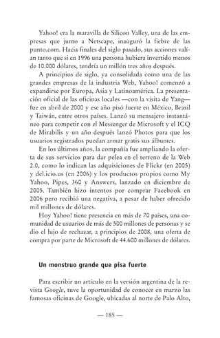 Yahoo! era la maravilla de Silicon Valley, una de las em-
presas que junto a Netscape, inauguró la fiebre de las
punto.com. Hacia finales del siglo pasado, sus acciones valí-
an tanto que si en 1996 una persona hubiera invertido menos
de 10.000 dólares, tendría un millón tres años después.
    A principios de siglo, ya consolidada como una de las
grandes empresas de la industria Web, Yahoo! comenzó a
expandirse por Europa, Asia y Latinoamérica. La presenta-
ción oficial de las oficinas locales —con la visita de Yang—
fue en abril de 2000 y ese año pisó fuerte en México, Brasil
y Taiwán, entre otros países. Lanzó su mensajero instantá-
neo para competir con el Messenger de Microsoft y el ICQ
de Mirabilis y un año después lanzó Photos para que los
usuarios registrados puedan armar gratis sus álbumes.
    En los últimos años, la compañía fue ampliando la ofer-
ta de sus servicios para dar pelea en el terreno de la Web
2.0, como lo indican las adquisiciones de Flickr (en 2005)
y del.icio.us (en 2006) y los productos propios como My
Yahoo, Pipes, 360 y Answers, lanzado en diciembre de
2005. También hizo intentos por comprar Facebook en
2006 pero recibió una negativa, a pesar de haber ofrecido
mil millones de dólares.
    Hoy Yahoo! tiene presencia en más de 70 países, una co-
munidad de usuarios de más de 500 millones de personas y se
dio el lujo de rechazar, a principios de 2008, una oferta de
compra por parte de Microsoft de 44.600 millones de dólares.


   Un monstruo grande que pisa fuerte

    Para escribir un artículo en la versión argentina de la re-
vista Google, tuve la oportunidad de conocer en marzo las
famosas oficinas de Google, ubicadas al norte de Palo Alto,

                          — 185 —
 