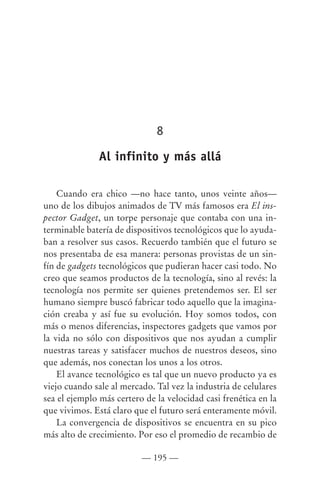 8

               Al infinito y más allá

    Cuando era chico —no hace tanto, unos veinte años—
uno de los dibujos animados de TV más famosos era El ins-
pector Gadget, un torpe personaje que contaba con una in-
terminable batería de dispositivos tecnológicos que lo ayuda-
ban a resolver sus casos. Recuerdo también que el futuro se
nos presentaba de esa manera: personas provistas de un sin-
fín de gadgets tecnológicos que pudieran hacer casi todo. No
creo que seamos productos de la tecnología, sino al revés: la
tecnología nos permite ser quienes pretendemos ser. El ser
humano siempre buscó fabricar todo aquello que la imagina-
ción creaba y así fue su evolución. Hoy somos todos, con
más o menos diferencias, inspectores gadgets que vamos por
la vida no sólo con dispositivos que nos ayudan a cumplir
nuestras tareas y satisfacer muchos de nuestros deseos, sino
que además, nos conectan los unos a los otros.
    El avance tecnológico es tal que un nuevo producto ya es
viejo cuando sale al mercado. Tal vez la industria de celulares
sea el ejemplo más certero de la velocidad casi frenética en la
que vivimos. Está claro que el futuro será enteramente móvil.
    La convergencia de dispositivos se encuentra en su pico
más alto de crecimiento. Por eso el promedio de recambio de

                          — 195 —
 