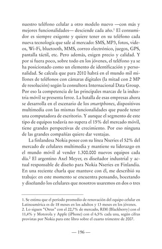 nuestro teléfono celular a otro modelo nuevo —con más y
mejores funcionalidades— desciende cada año.1 El consumi-
dor es siempre exigente y quiere tener en su teléfono cada
nueva tecnología que sale al mercado: SMS, MP3, fotos, vide-
os, Wi-Fi, bluetooth, MMS, correo electrónico, juegos, GPS,
pantalla táctil, etc. Pero además, exigen precio y calidad. Y
por si fuera poco, sobre todo en los jóvenes, el teléfono ya se
ha posicionado como un elemento de identificación y perso-
nalidad. Se calcula que para 2010 habrá en el mundo mil mi-
llones de teléfonos con cámaras digitales (la mitad con 2 MP
de resolución) según la consultora Internacional Data Group.
Por eso la competencia de las principales marcas de la indus-
tria móvil se presenta feroz. La batalla de esas empresas ahora
se desarrolla en el escenario de los smartphones, dispositivos
multimedia con las mismas funcionalidades que puede tener
una computadora de escritorio. Y aunque el segmento de este
tipo de equipos todavía no supera el 15% del mercado móvil,
tiene grandes perspectivas de crecimiento. Por eso ninguna
de las grandes compañías quiere dar ventajas.
    La finlandesa Nokia posee con su línea Nseries el 52% del
mercado de celulares multimedia y mantiene su liderazgo en
el mundo móvil al vender 1.300.000 nuevos equipos cada
día.2 El argentino Axel Meyer, es diseñador industrial y ac-
tual responsable de diseño para Nokia Nseries en Finlandia.
En una reciente charla que mantuve con él, me describió su
trabajo: en este momento se encuentra pensando, bocetando
y diseñando los celulares que nosotros usaremos en dos o tres


1. Se estima que el período promedio de renovación del equipo celular en
Latinoamérica es de 18 meses en los adultos y 13 meses en los jóvenes.
2. Lo siguen “Otras” con el 22,7% de mercado, RIM (Blackberry) con el
11,4% y Motorola y Apple (iPhone) con el 6,5% cada una, según cifras
provistas por Nokia para este libro sobre el cuarto trimestre de 2007.


                              — 196 —
 
