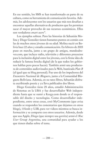 En ese sentido, los SMS se han transformado en parte de su
cultura, como su herramienta de comunicación favorita. Ade-
más, los adolescentes son los usuarios que más nos desafían a
encontrar aquellas alternativas de productos que les permitan
sacar el mayor provecho de sus recursos económicos. Ellos
son verdaderos smart users”.
    Los ejemplos sobran. Pero las historias de Sebastián Mo-
lina y Diego González tienen bastantes puntos en común con
las de muchos otros jóvenes de su edad. Molina nació en Bo-
livia hace 22 años y estudia comunicación. En febrero de 2005
puso en marcha, junto a un grupo de amigos, mundoalre-
ves.com, que incluye radio, televisión y diferentes proyectos
para la inclusión digital entre los jóvenes, con la firme idea de
reducir la famosa brecha digital (de la que todos los gobier-
nos hablan pero pocos hacen). También armó una producto-
ra de contenidos audiovisuales para la Web, bautizada Plan B
(al igual que su blog personal). Fue uno de los impulsores del
Encuentro Nacional de Bloguers, junto a la Comunidad Blo-
guera Boliviana. Además, en su ratos libres, Sebastián disfru-
ta escribiendo poesía y ya lleva publicados dos libros.
    Diego González tiene 25 años, estudió Administración
de Sistemas en la UBA y fue desarrollador Web indepen-
diente hasta que se sumó a Keegy.com donde es el respon-
sable del diseño y tecnologías. Como desarrollador inde-
pendiente, entre otras cosas, creó MyComments (que avisa
cuando se responden los comentarios que dejamos en otros
blogs), 11feeds y U2B, para ver videos mientras se busca in-
formación y se comparte con otros usuarios. Además, desde
que usa Apple, Diego (que siempre usa gorrita) armó el Mac
User Group Argentina, una comunidad para ayudar a los
que tienen dudas sobre el tema.




                           — 200 —
 