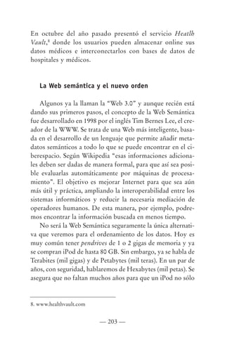 En octubre del año pasado presentó el servicio Heatlh
Vault,8 donde los usuarios pueden almacenar online sus
datos médicos e interconectarlos con bases de datos de
hospitales y médicos.



   La Web semántica y el nuevo orden

    Algunos ya la llaman la “Web 3.0” y aunque recién está
dando sus primeros pasos, el concepto de la Web Semántica
fue desarrollado en 1998 por el inglés Tim Bernes Lee, el cre-
ador de la WWW. Se trata de una Web más inteligente, basa-
da en el desarrollo de un lenguaje que permite añadir meta-
datos semánticos a todo lo que se puede encontrar en el ci-
berespacio. Según Wikipedia “esas informaciones adiciona-
les deben ser dadas de manera formal, para que así sea posi-
ble evaluarlas automáticamente por máquinas de procesa-
miento”. El objetivo es mejorar Internet para que sea aún
más útil y práctica, ampliando la interoperabilidad entre los
sistemas informáticos y reducir la necesaria mediación de
operadores humanos. De esta manera, por ejemplo, podre-
mos encontrar la información buscada en menos tiempo.
    No será la Web Semántica seguramente la única alternati-
va que veremos para el ordenamiento de los datos. Hoy es
muy común tener pendrives de 1 o 2 gigas de memoria y ya
se compran iPod de hasta 80 GB. Sin embargo, ya se habla de
Terabites (mil gigas) y de Petabytes (mil teras). En un par de
años, con seguridad, hablaremos de Hexabytes (mil petas). Se
asegura que no faltan muchos años para que un iPod no sólo



8. www.healthvault.com


                          — 203 —
 