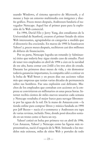 usando Windows, el sistema operativo de Microsoft, y el
mouse y bajo un entorno multimedia con imágenes y dise-
ño gráfico. Pocos meses después, Andreesen fundaría el na-
vegador Netscape. Aquel fue el primer paso para la explo-
sión de la Web comercial.
    En 1994, David Filo y Jerry Yang, dos estudiantes de la
Universidad de Stanford, crearon el primer listado de sitios
Web interesantes, agrupándolas en categorías a medida que
el directorio iba creciendo. En marzo de 1995 lo bautizaron
Yahoo! y, pocos meses después, recibieron casi dos millones
de dólares de financiación.
    Por su parte, Netscape lograba un rotundo (y fulminan-
te) éxito que todavía hoy sigue siendo caso de estudio. Pasó
de tener tres empleados en abril de 1994 a cien en la navidad
de ese año, hasta contar con 2.600 a los tres años de creada.
Durante los primeros doce meses de vida, y sin demostrar
todavía ganancias importantes, la compañía salió a cotizar en
la bolsa de Wall Street y en pocos días sus acciones valían
más que empresas que tenían varias décadas de permanencia
sobre sus hombros. Fue una explosión casi delirante. Mu-
chos de los empleados que contaban con acciones en la em-
presa se convirtieron en millonarios en unas pocas horas. In-
ternet recibía cientos de miles nuevos usuarios cada semana
y Netscape resultaba el mejor barco para navegar libremen-
te por las aguas de la red. De la mano de Amazon.com —la
tienda online para comprar libros y música fundada en 1995
por Jeff Bezos— nacía el e-commerce y Andressen era tapa
de varias revistas, incluida Time, donde posó descalzo senta-
do en un trono como si fuera un rey.
    Yahoo! cotizó en bolsa por primera vez en abril de 1996.
Con Amazon, Yahoo! y Netscape como las figuras más re-
presentativas, nació el negocio de la Web. Imitando a los mo-
delos más exitosos, miles de sitios Web y portales de todo

                          — 23 —
 