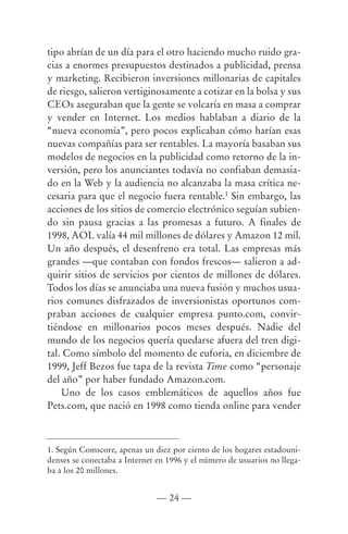 tipo abrían de un día para el otro haciendo mucho ruido gra-
cias a enormes presupuestos destinados a publicidad, prensa
y marketing. Recibieron inversiones millonarias de capitales
de riesgo, salieron vertiginosamente a cotizar en la bolsa y sus
CEOs aseguraban que la gente se volcaría en masa a comprar
y vender en Internet. Los medios hablaban a diario de la
“nueva economía”, pero pocos explicaban cómo harían esas
nuevas compañías para ser rentables. La mayoría basaban sus
modelos de negocios en la publicidad como retorno de la in-
versión, pero los anunciantes todavía no confiaban demasia-
do en la Web y la audiencia no alcanzaba la masa crítica ne-
cesaria para que el negocio fuera rentable.1 Sin embargo, las
acciones de los sitios de comercio electrónico seguían subien-
do sin pausa gracias a las promesas a futuro. A finales de
1998, AOL valía 44 mil millones de dólares y Amazon 12 mil.
Un año después, el desenfreno era total. Las empresas más
grandes —que contaban con fondos frescos— salieron a ad-
quirir sitios de servicios por cientos de millones de dólares.
Todos los días se anunciaba una nueva fusión y muchos usua-
rios comunes disfrazados de inversionistas oportunos com-
praban acciones de cualquier empresa punto.com, convir-
tiéndose en millonarios pocos meses después. Nadie del
mundo de los negocios quería quedarse afuera del tren digi-
tal. Como símbolo del momento de euforia, en diciembre de
1999, Jeff Bezos fue tapa de la revista Time como “personaje
del año” por haber fundado Amazon.com.
    Uno de los casos emblemáticos de aquellos años fue
Pets.com, que nació en 1998 como tienda online para vender



1. Según Comscore, apenas un diez por ciento de los hogares estadouni-
denses se conectaba a Internet en 1996 y el número de usuarios no llega-
ba a los 20 millones.


                               — 24 —
 
