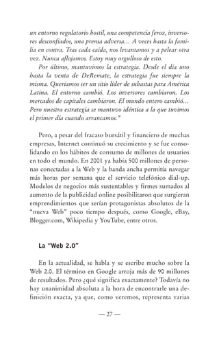 un entorno regulatorio hostil, una competencia feroz, inverso-
res desconfiados, una prensa adversa… A veces hasta la fami-
lia en contra. Tras cada caída, nos levantamos y a pelear otra
vez. Nunca aflojamos. Estoy muy orgulloso de esto.
    Por último, mantuvimos la estrategia. Desde el día uno
hasta la venta de DeRemate, la estrategia fue siempre la
misma. Queríamos ser un sitio líder de subastas para América
Latina. El entorno cambió. Los inversores cambiaron. Los
mercados de capitales cambiaron. El mundo entero cambió…
Pero nuestra estrategia se mantuvo idéntica a la que tuvimos
el primer día cuando arrancamos.”

    Pero, a pesar del fracaso bursátil y financiero de muchas
empresas, Internet continuó su crecimiento y se fue conso-
lidando en los hábitos de consumo de millones de usuarios
en todo el mundo. En 2001 ya había 500 millones de perso-
nas conectadas a la Web y la banda ancha permitía navegar
más horas por semana que el servicio telefónico dial-up.
Modelos de negocios más sustentables y firmes sumados al
aumento de la publicidad online posibilitaron que surgieran
emprendimientos que serían protagonistas absolutos de la
“nueva Web” poco tiempo después, como Google, eBay,
Blogger.com, Wikipedia y YouTube, entre otros.



   La “Web 2.0”

    En la actualidad, se habla y se escribe mucho sobre la
Web 2.0. El término en Google arroja más de 90 millones
de resultados. Pero ¿qué significa exactamente? Todavía no
hay unanimidad absoluta a la hora de encontrarle una de-
finición exacta, ya que, como veremos, representa varias

                          — 27 —
 