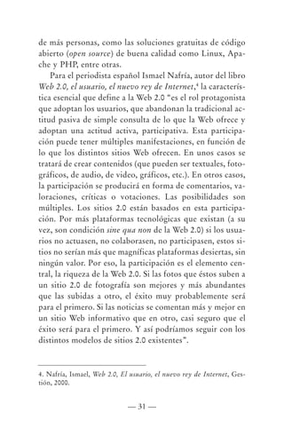 de más personas, como las soluciones gratuitas de código
abierto (open source) de buena calidad como Linux, Apa-
che y PHP, entre otras.
    Para el periodista español Ismael Nafría, autor del libro
Web 2.0, el usuario, el nuevo rey de Internet,4 la caracterís-
tica esencial que define a la Web 2.0 “es el rol protagonista
que adoptan los usuarios, que abandonan la tradicional ac-
titud pasiva de simple consulta de lo que la Web ofrece y
adoptan una actitud activa, participativa. Esta participa-
ción puede tener múltiples manifestaciones, en función de
lo que los distintos sitios Web ofrecen. En unos casos se
tratará de crear contenidos (que pueden ser textuales, foto-
gráficos, de audio, de video, gráficos, etc.). En otros casos,
la participación se producirá en forma de comentarios, va-
loraciones, críticas o votaciones. Las posibilidades son
múltiples. Los sitios 2.0 están basados en esta participa-
ción. Por más plataformas tecnológicas que existan (a su
vez, son condición sine qua non de la Web 2.0) si los usua-
rios no actuasen, no colaborasen, no participasen, estos si-
tios no serían más que magníficas plataformas desiertas, sin
ningún valor. Por eso, la participación es el elemento cen-
tral, la riqueza de la Web 2.0. Si las fotos que éstos suben a
un sitio 2.0 de fotografía son mejores y más abundantes
que las subidas a otro, el éxito muy probablemente será
para el primero. Si las noticias se comentan más y mejor en
un sitio Web informativo que en otro, casi seguro que el
éxito será para el primero. Y así podríamos seguir con los
distintos modelos de sitios 2.0 existentes”.



4. Nafría, Ismael, Web 2.0, El usuario, el nuevo rey de Internet, Ges-
tión, 2000.


                              — 31 —
 