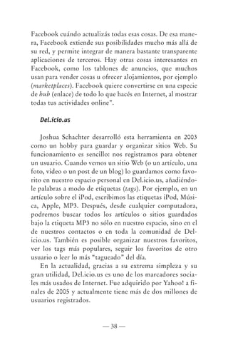 Facebook cuándo actualizás todas esas cosas. De esa mane-
ra, Facebook extiende sus posibilidades mucho más allá de
su red, y permite integrar de manera bastante transparente
aplicaciones de terceros. Hay otras cosas interesantes en
Facebook, como los tablones de anuncios, que muchos
usan para vender cosas u ofrecer alojamientos, por ejemplo
(marketplaces). Facebook quiere convertirse en una especie
de hub (enlace) de todo lo que hacés en Internet, al mostrar
todas tus actividades online”.

   Del.icio.us

    Joshua Schachter desarrolló esta herramienta en 2003
como un hobby para guardar y organizar sitios Web. Su
funcionamiento es sencillo: nos registramos para obtener
un usuario. Cuando vemos un sitio Web (o un artículo, una
foto, video o un post de un blog) lo guardamos como favo-
rito en nuestro espacio personal en Del.icio.us, añadiéndo-
le palabras a modo de etiquetas (tags). Por ejemplo, en un
artículo sobre el iPod, escribimos las etiquetas iPod, Músi-
ca, Apple, MP3. Después, desde cualquier computadora,
podremos buscar todos los artículos o sitios guardados
bajo la etiqueta MP3 no sólo en nuestro espacio, sino en el
de nuestros contactos o en toda la comunidad de Del-
icio.us. También es posible organizar nuestros favoritos,
ver los tags más populares, seguir los favoritos de otro
usuario o leer lo más “tagueado” del día.
    En la actualidad, gracias a su extrema simpleza y su
gran utilidad, Del.icio.us es uno de los marcadores socia-
les más usados de Internet. Fue adquirido por Yahoo! a fi-
nales de 2005 y actualmente tiene más de dos millones de
usuarios registrados.



                         — 38 —
 