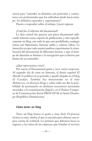 otros) para “entender su dinámica tan particular y contac-
tarse con profesionales que los utilizaban desde hacía tiem-
po. En definitiva aprender y experimentar”.
    Puesto a responder sobre el trabajo, Liuzzi expresa:

    ¿Cuál fue el objetivo del documental?
    La idea central fue generar una pieza documental utili-
zando Internet como soporte de publicación, y más específi-
camente un blog, con todo lo que esto posibilitaba, conjugar
textos con hipertextos, fusionar audio y colocar videos. La
intención era que cada usuario pudiese experimentar la visua-
lización del documental de diferentes formas, y que el tiem-
po de duración se limitara a la navegación que se hiciese por
dentro de su contenido.

    ¿Qué repercusiones tuvo?
    Por suerte el Documental gustó y tuve varias sorpresas.
Al segundo día de estar en Internet, el diario español El
Mundo lo publicó en su portada y quedó alojado en el blog
El Catalejo. También fue mencionado en el sitio
Mobuzz.tv, en diversos blogs y sobre todo me dio la posi-
bilidad de presentarlo en distintos encuentros nacionales
asociados a la comunicación digital y en el Primer Congre-
so de Comunicación Social PROCAP 08 en Santo Domin-
go (República Dominicana).


   Cómo tener un blog

   Tener un blog básico es gratis y muy fácil. El proceso
técnico es muy similar al que se necesita para obtener una tí-
pica cuenta de webmail. Lo primero que debemos hacer es
ingresar a los sitios de las empresas que brindan el servicio

                          — 55 —
 