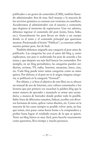 publicador o un gestor de contenidos (CMS), también llama-
do administrador. Son de muy fácil manejo y la mayoría de
los servicios gratuitos ya cuentan con versiones en castellano.
Accederemos al administrador con el usuario y contraseña
que elegimos al momento de registrarnos. Una vez adentro,
debemos ingresar el contenido del post (texto, fotos, links,
etc.). Generalmente los post llevan un título y un cuerpo
donde va el texto y el contenido principal que queremos
mostrar. Presionando el botón “Publicar”, ya tenemos online
nuestro primer post. Así de fácil.
    También debemos asignarle una categoría al post antes de
publicarlo. Las categorías las crea el autor del blog y, como
explicamos, son para ir archivando los post de acuerdo a los
temas y que después sea más fácil buscar los contenidos. Por
ejemplo, en un blog periodístico, las categorías pueden ser:
diarios, revistas, TV, radio, Internet, encuestas, fotos, cine,
etc. Cada blog puede tener tantas categorías como su autor
quiera. Por defecto, si al post no se le asigna ninguna catego-
ría, se publicará en la categoría “General”.
    Por último, y si bien el objetivo de este libro no es ofrecer
un manual de uso de Internet, creo valioso comentarles a los
lectores que por primera vez escuchan la palabra blog que la
mejor manera de aprender a manejarlo es armar uno secun-
dario, a manera de borrador donde probar todo lo posible.
Subir fotos de diferentes tamaños, linkear, escribir con diver-
sos formatos de texto, aplicar varios diseños, etc. Como en la
mayoría de los casos siempre es posible volver atrás, no hay
que temer, sino pasar varias horas frente a la computadora y
probar hasta lograr el resultado exacto de lo que se quiere.
Tener un blog básico es muy fácil, pero hacerlo exactamente
como queremos, lleva tiempo y mucha paciencia.




                            — 57 —
 