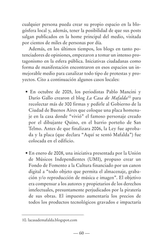 cualquier persona pueda crear su propio espacio en la blo-
gósfera local y, además, tener la posibilidad de que sus posts
salgan publicados en la home principal del medio, visitada
por cientos de miles de personas por día.
    Además, en los últimos tiempos, los blogs en tanto po-
tenciadores de opiniones, empezaron a tomar un intenso pro-
tagonismo en la esfera pública. Iniciativas ciudadanas como
forma de manifestación encontraron en esos espacios un in-
mejorable medio para canalizar todo tipo de protestas y pro-
yectos. Cito a continuación algunos casos locales:

 • En octubre de 2005, los periodistas Pablo Mancini y
  Darío Gallo crearon el blog La Casa de Mafalda10 para
  recolectar más de 300 firmas y pedirle al Gobierno de la
  Ciudad de Buenos Aires que coloque una placa homena-
  je en la casa donde “vivió” el famoso personaje creado
  por el dibujante Quino, en el barrio porteño de San
  Telmo. Antes de que finalizara 2006, la Ley fue aproba-
  da y la placa (que declara “Aquí se sentó Mafalda”) fue
  colocada en el edificio.

 • En enero de 2008, una iniciativa presentada por la Unión
   de Músicos Independientes (UMI), propuso crear un
   Fondo de Fomento a la Cultura financiado por un canon
   digital a “todo objeto que permita el almacenaje, graba-
   ción y/o reproducción de música e imagen”. El objetivo
   era compensar a los autores y propietarios de los derechos
   intelectuales, presuntamente perjudicados por la piratería
   de sus obras. El impuesto aumentaría los precios de
   todos los productos tecnológicos gravados e impactaría


10. lacasademafalda.blogspot.com


                             — 60 —
 