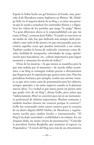 España le había hecho un gol histórico al Getafe, muy pare-
cido al de Maradona contra Inglaterra en México ´86. Hidal-
go Solá vio el negocio detrás de su blog y ya tiene una perso-
na que lo ayuda a actualizar los contenidos diarios y a digita-
lizar los videos de los partidos que juega “la pulga” Messi.
“La gran diferencia ahora es la responsabilidad con que me
tomo el blog”, comenta Juan Pablo. “Cuando se convierte en
un medio de vida, hay que dedicarle más tiempo, darle prio-
ridad y estar todo el día atento a lo que está pasando, para en-
contrar aquellas cosas que pueden interesarle a tus visitas.
También cambia la forma de realizarlo: cuestiones como di-
seño, facilidad de navegación, velocidades de carga, optimi-
zación para buscadores, etc., cobran importancia para lograr
mantener y aumentar los niveles de tráfico.”
    Otras de las maneras —la que menos se cuantifica pero la
que más reditúa por el momento— de sacarle rédito econó-
mico a un blog es conseguir trabajo gracias a ofrecimientos
que llegaron por la exposición que genera tener uno. Para los
periodistas freelance, por ejemplo, resulta una enorme venta-
ja ya que sirve como carta de presentación para los editores,
siempre apurados y un tanto esquivos cuando se le plantean
nuevas ideas. “La verdad es que nunca pensé (ni pienso aún)
que podía vivir de mi blog”, afirma Gallo, pero aclara que
“indirectamente Mirá! se convirtió para mí en un instrumen-
to profesional de altísima importancia. Muchos contactos y
también muchos clientes me conocen porque lo conocen”.
Gallo fue contratado como asesor creativo para la creación
de un diario digital (MDZ Online, de Mendoza) y regular-
mente escribe para medios locales e internacionales. “El
blog le ha dado autoridad y credibilidad a mi trabajo. Es, sin
ninguna duda, mi mejor tarjeta de presentación.” Coincide
la periodista Vanina Berghella, que mantiene el espacio La
Propaladora: “A través del blog tuve más de un ofrecimiento

                           — 65 —
 