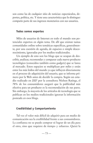 son como las de cualquier sitio de noticias: espectáculos, de-
portes, política, etc. Y tiene una característica que lo distingue:
comparte parte de sus ingresos monetarios con sus usuarios.


   Todos somos expertos

    Miles de usuarios de Internet en todo el mundo son po-
tenciales expertos en algún tema. De allí que existan tantas
comunidades online sobre temáticas específicas, generalmen-
te, por una cuestión de agenda, de espacios o simple desco-
nocimiento, ignoradas por los medios tradicionales.
    Un ejemplo de esto son los blogs que se ocupan de des-
cribir, analizar, recomendar y comparar cada nuevo producto
tecnológico (conocidos también como gadgets) que se lanza
al mercado. Estos espacios se multiplican por miles y están
entre los más leídos del mundo ya que influyen directamente
en el proceso de adquisición del usuario, que se informa pri-
mero por la Web antes de decidir la compra. Según un estu-
dio realizado en 2007 por la consultora Nielsen Ratings, el
78% de los consumidores aseguró que la publicidad más
efectiva para un producto es la recomendación de sus pares.
Sin embargo, la mayoría de los artículos de tecnología que se
publican en los medios tradicionales ignoran la información
posteada en esos blogs.


   Credibilidad y Comportamiento

    Tal vez el valor más difícil de adquirir para un medio de
comunicación sea la credibilidad frente a sus consumidores.
La confianza no se puede comprar ni lograr de un día para
el otro, sino que requiere de tiempo y esfuerzo. Quizá la

                            — 73 —
 