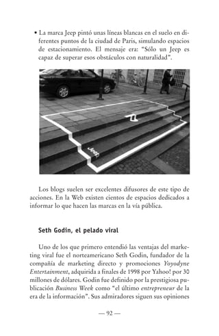 • La marca Jeep pintó unas líneas blancas en el suelo en di-
   ferentes puntos de la ciudad de Paris, simulando espacios
   de estacionamiento. El mensaje era: “Sólo un Jeep es
   capaz de superar esos obstáculos con naturalidad”.




   Los blogs suelen ser excelentes difusores de este tipo de
acciones. En la Web existen cientos de espacios dedicados a
informar lo que hacen las marcas en la vía pública.


   Seth Godin, el pelado viral

    Uno de los que primero entendió las ventajas del marke-
ting viral fue el norteamericano Seth Godin, fundador de la
compañía de marketing directo y promociones Yoyodyne
Entertainment, adquirida a finales de 1998 por Yahoo! por 30
millones de dólares. Godin fue definido por la prestigiosa pu-
blicación Business Week como “el último entrepreneur de la
era de la información”. Sus admiradores siguen sus opiniones

                          — 92 —
 