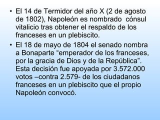 • El 14 de Termidor del año X (2 de agosto
  de 1802), Napoleón es nombrado cónsul
  vitalicio tras obtener el respaldo de los
  franceses en un plebiscito.
• El 18 de mayo de 1804 el senado nombra
  a Bonaparte “emperador de los franceses,
  por la gracia de Dios y de la República”.
  Esta decisión fue apoyada por 3.572.000
  votos –contra 2.579- de los ciudadanos
  franceses en un plebiscito que el propio
  Napoleón convocó.
 