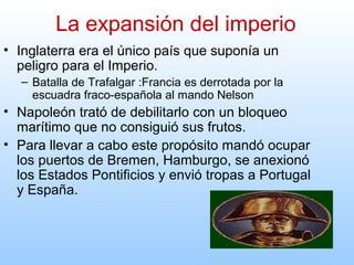 • Inglaterra era el único país que suponía un
peligro para el Imperio.
– Batalla de Trafalgar :Francia es derrotada por la
escuadra fraco-española al mando Nelson
• Napoleón trató de debilitarlo con un bloqueo
marítimo que no consiguió sus frutos.
• Para llevar a cabo este propósito mandó ocupar
los puertos de Bremen, Hamburgo, se anexionó
los Estados Pontificios y envió tropas a Portugal
y España.
La expansión del imperio
 