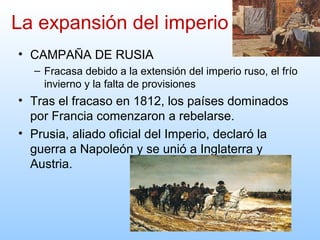 • CAMPAÑA DE RUSIA
– Fracasa debido a la extensión del imperio ruso, el frío
invierno y la falta de provisiones
• Tras el fracaso en 1812, los países dominados
por Francia comenzaron a rebelarse.
• Prusia, aliado oficial del Imperio, declaró la
guerra a Napoleón y se unió a Inglaterra y
Austria.
La expansión del imperio
 